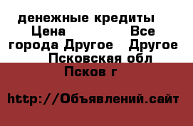 денежные кредиты! › Цена ­ 500 000 - Все города Другое » Другое   . Псковская обл.,Псков г.